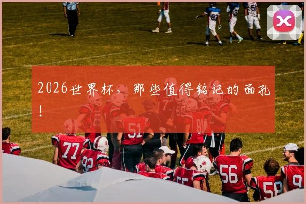 2026世界杯，那些值得铭记的面孔！