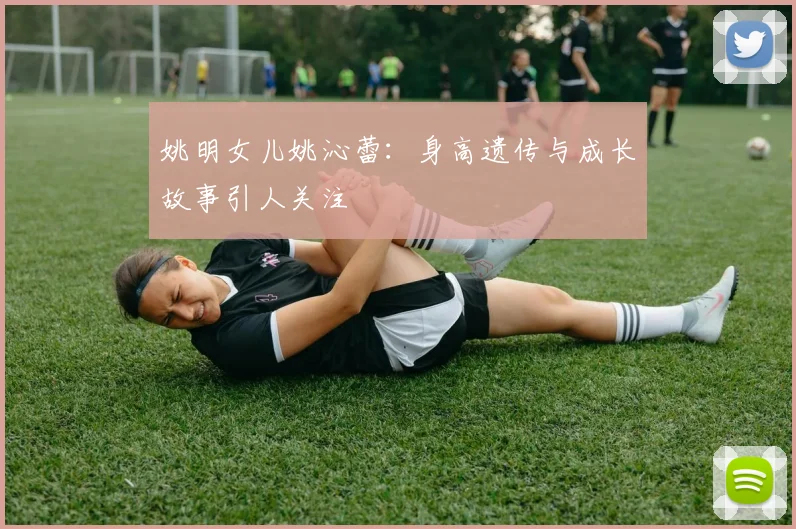 姚明女儿姚沁蕾：身高遗传与成长故事引人关注