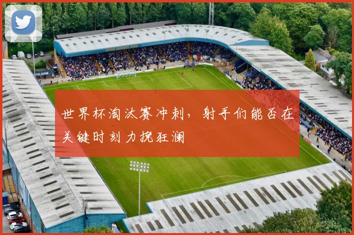 世界杯淘汰赛冲刺，射手们能否在关键时刻力挽狂澜