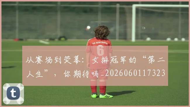 从赛场到荧幕：女排冠军的“第二人生”，你期待吗_20260601173232