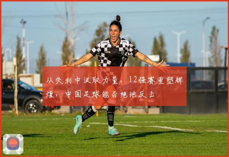 从失利中汲取力量，12强赛重塑辉煌，中国足球能否绝地反击