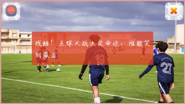 残酷！点球大战决定命运，谁能笑到最后