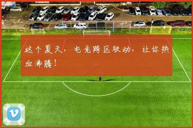 这个夏天，电竞跨区联动，让你热血沸腾！