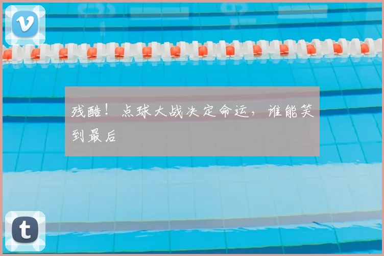 残酷！点球大战决定命运，谁能笑到最后
