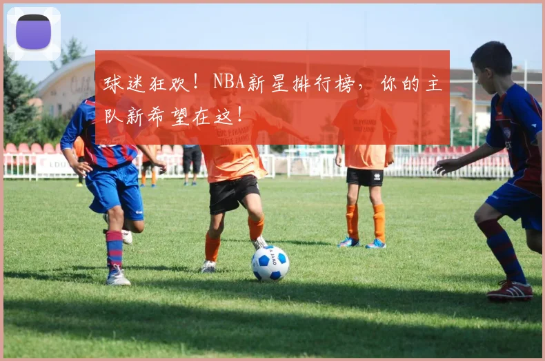 球迷狂欢！NBA新星排行榜，你的主队新希望在这！