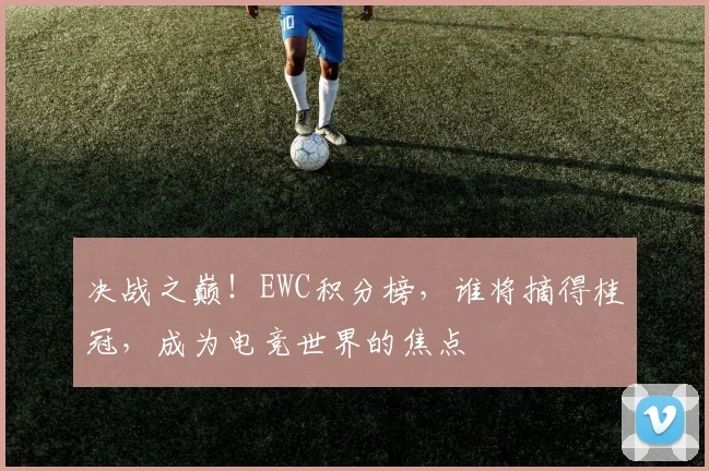 决战之巅！EWC积分榜，谁将摘得桂冠，成为电竞世界的焦点