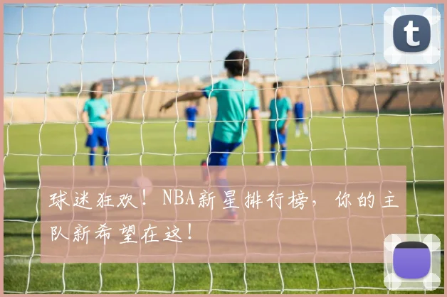 球迷狂欢！NBA新星排行榜，你的主队新希望在这！