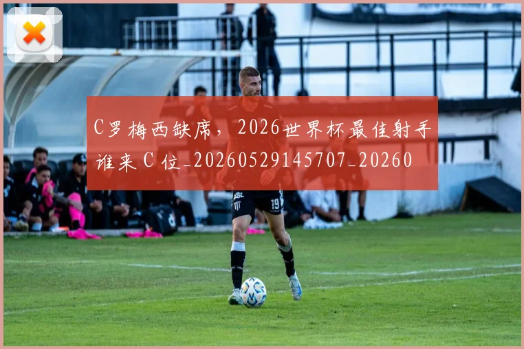 C罗梅西缺席，2026世界杯最佳射手谁来 C 位_20260529145707_20260702042053