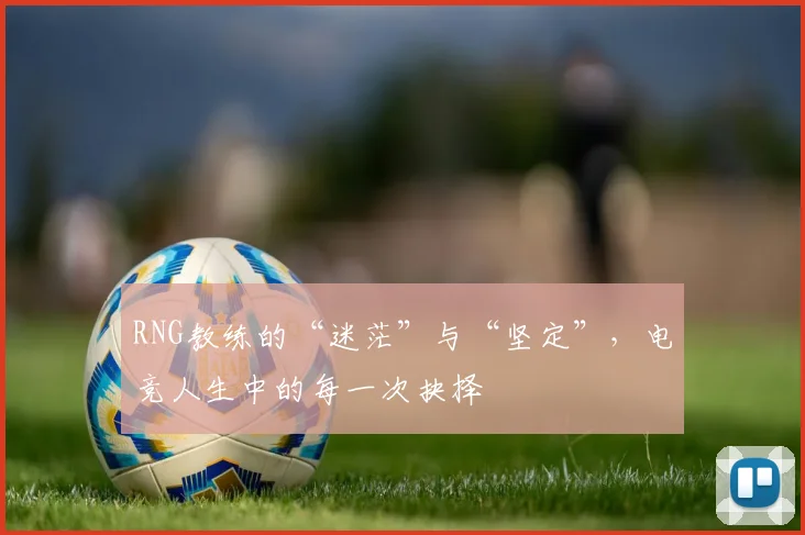 RNG教练的“迷茫”与“坚定”，电竞人生中的每一次抉择