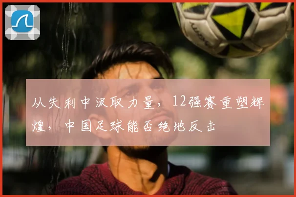 从失利中汲取力量，12强赛重塑辉煌，中国足球能否绝地反击