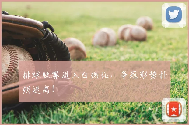 排球联赛进入白热化，争冠形势扑朔迷离！