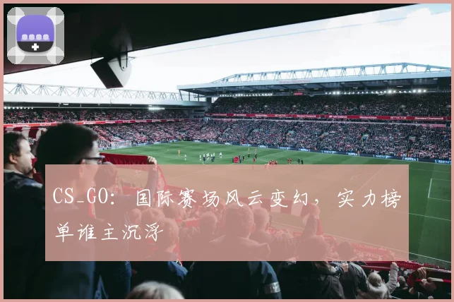 CS_GO：国际赛场风云变幻，实力榜单谁主沉浮