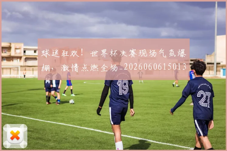 球迷狂欢！世界杯决赛现场气氛爆棚，激情点燃全场_20260606150132