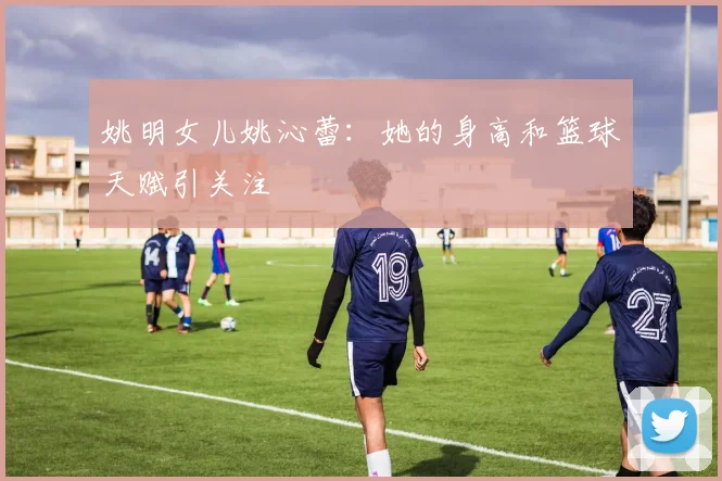姚明女儿姚沁蕾：她的身高和篮球天赋引关注