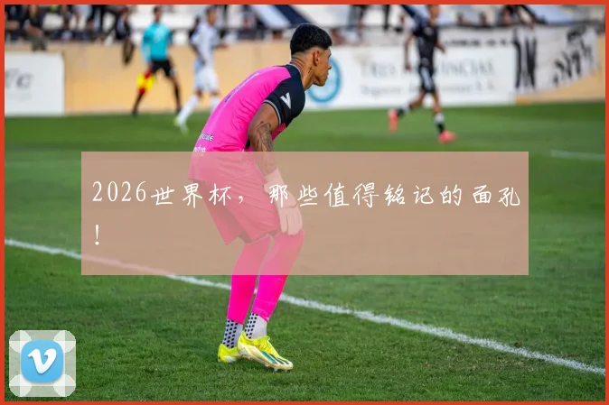 2026世界杯，那些值得铭记的面孔！