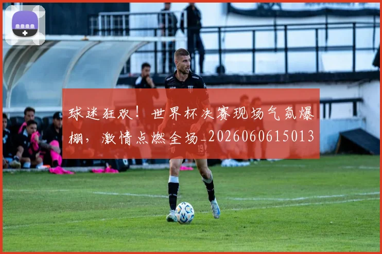 球迷狂欢！世界杯决赛现场气氛爆棚，激情点燃全场_20260606150132