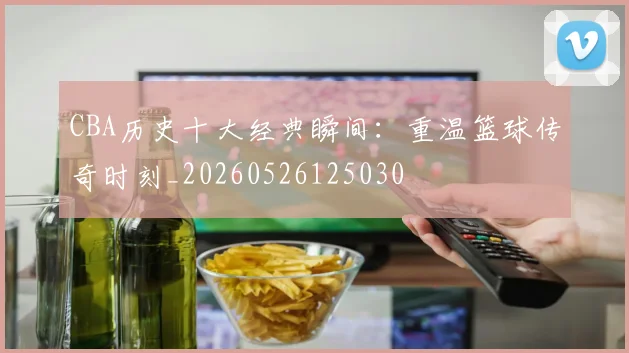 CBA历史十大经典瞬间：重温篮球传奇时刻_20260526125030
